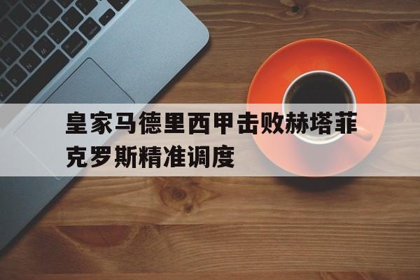 关于皇家马德里西甲击败赫塔菲克罗斯精准调度的信息